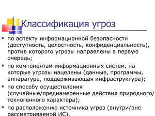 Классификация угроз по аспекту информационной безопасности (доступность, целостность, конфиденциальность), против которого угрозы   направлены в первую очередь;  по компонентам информационных систем, на которые угрозы нацелены (данные, программы, аппаратура, поддерживающая инфраструктура);  по способу осуществления (случайные/преднамеренные действия природного/техногенного характера);  по расположению источника угроз (внутри/вне рассматриваемой ИС). 