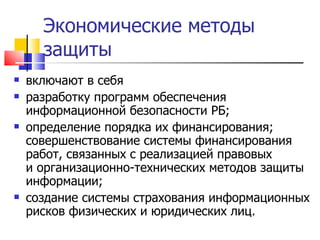 Экономические методы защиты включают в себя  разработку программ обеспечения информационной безопасности РБ ; определение порядка их финансирования; совершенствование системы финансирования работ, связанных с реализацией правовых и организационно-технических методов защиты информации ; создание системы страхования информационных рисков физических и юридических лиц.   