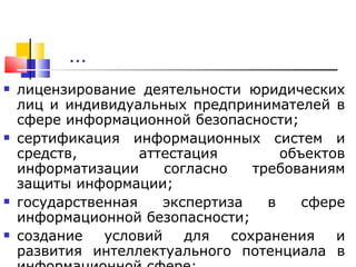 … лицензирование деятельности юридических лиц и индивидуальных предпринимателей в сфере информационной безопасности; сертификация информационных систем и средств, аттестация объектов информатизации согласно требованиям защиты информации; государственная экспертиза в сфере информационной безопасности; создание условий для сохранения и развития интеллектуального потенциала в информационной сфере; 
