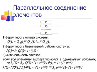Параллельное соединение элементов 1) Вероятность отказа системы:   Q(t)= Q  1 (t)* Q  2 (t)*…* Q  n (t) 2) Вероятность безотказной работы системы: P(t)=1- Q(t)   1- (  t)  n 3) Интенсивность отказов: если все элементы эксплуатируются в одинаковых условиях, то   n ( t)=    o , Q(t)=(1- e -  ot ) n , P(t)= 1- (1- e -  ot ) n  ( t)=(dQ(t)/dt)/P(t)=n(1- e -  ot ) n-1 *   o  e -  ot / [1- (1- e -  ot ) n ] P 1 P 2 P n 