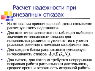 Расчет надежности при внезапных отказах На основании принципиальной схемы составляют расчетную схему надежности. Для всех типов элементов по таблицам выбирают значения интенсивности отказов для номинальных режимов и уточняют их с учетом реальных режимов с помощью коэффициентов. Для каждого блока рассчитывают суммарную интенсивность отказов.   б =    (  k N k ) . Для систем, для которых требуется непрерывная исправная работа рассчитываем длительность, среднее время и вероятность исправной работы… 