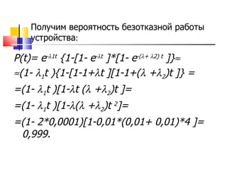 Получим вероятность безотказной работы устройства : P(t)= e -  1t  {1-[1- e -  t  ]*[1- e -(  +   2) t  ]}   (1-   1 t ){1-[1-1+  t ][1-1+(    +  2 )t ]} = =(1-   1 t )[1-  t (    +  2 )t ]= =(1-   1 t )[1-  (    +  2 )t  2 ]=  =(1- 2*0,0001)[1-0,01*(0,01+ 0,01)*4 ]= 0,999. 