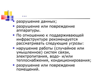 … разрушение данных;  разрушение или повреждение аппаратуры. По отношению к поддерживающей инфраструктуре рекомендуется рассматривать следующие  угрозы : нарушение работы (случайное или умышленное) систем связи, электропитания, водо- и/или теплоснабжения, кондиционирования;  разрушение или повреждение помещений .   
