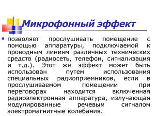 Микрофонный эффект   позволяет прослушивать помещение с помощью аппаратуры, подключаемой к проводным линиям различных технических средств (радиосеть, телефон, сигнализация и т.д.). Этот же эффект может быть использован путем использования специальных радиоприемников, если в прослушиваемом помещении при переговорах находится включенная радиоэлектронная аппаратура, излучающая модулированные речевым сигналом электромагнитные колебания. 