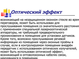 Оптический эффект   возникающий на незащищенном оконном стекле во время переговоров, может быть использован для прослушивания помещения со значительного расстояния с применением специальной лазернооптической аппаратуры, не требующей предварительного проникновения в помещение для установки датчиков. Кроме того, возможно прослушивание речевой информации из помещения через оконные проёмы в случае, если в контролируемом помещении внедрён передатчик с использованием оптических излучателей, может быть использован оптический эффект, возникающий в оптоволоконных кабелях связи, находящихся в помещении.   