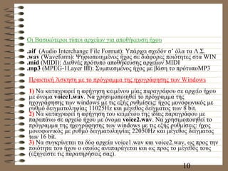 Οι Βασικότεροι τύποι αρχείων για αποθήκευση ήχου . aif   (Audio Interchange File Format):  Υπάρχει σχεδόν σ’ όλα τα Λ.Σ. . wav  (Waveform):  Ψηφιοποιημένος ήχος σε διάφορες ποιότητες στα  WIN .mid  (MIDI):  Διεθνές πρότυπο αποθήκευσης αρχείων  MIDI .mp3  (MPEG-1Layer III):  Συμπιεσμένος ήχος με βάση το πρότυποMP 3 Πρακτική Άσκηση με το πρόγραμμα της ηχογράφησης των  Windows 1)  Να καταγραφεί η αφήγηση κειμένου μίας παραγράφου σε αρχείο ήχου με όνομα  voice1.wav . Να χρησιμοποιηθεί το πρόγραμμα της ηχογράφησης των windows με τις εξής ρυθμίσεις: ήχος μονοφωνικός με ρυθμό δειγματοληψίας 11025Hz και μέγεθος δείγματος των 8 bit. 2)  Να καταγραφεί η αφήγηση του κειμένου της ιδίας παραγράφου με παραπάνω σε αρχείο ήχου με όνομα  voice2.wav . Να χρησιμοποιηθεί το πρόγραμμα της ηχογράφησης των windows με τις εξής ρυθμίσεις: ήχος μονοφωνικός με ρυθμό δειγματοληψίας 22050Hz και μέγεθος δείγματος των 16 bit. 3)  Να συγκρίνεται τα δύο αρχεία voice1.wav και voice2.wav, ως προς την ποιότητα του ήχου ο οποίος αναπαράγεται και ως προς το μέγεθός τους (εξηγείστε τις παρατηρήσεις σας). 