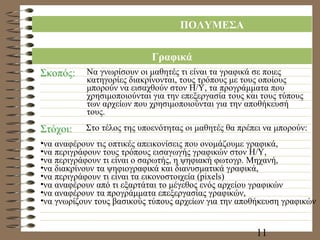 ΠΟΛΥΜΕΣΑ Γραφικά Σκοπός: Να γνωρίσουν οι μαθητές τι είναι τα γραφικά σε ποιες κατηγορίες διακρίνονται, τους τρόπους με τους οποίους μπορούν να εισαχθούν στον Η/Υ, τα προγράμματα που χρησιμοποιούνται για την επεξεργασία τους και τους τύπους των αρχείων που χρησιμοποιούνται για την αποθήκευσή τους. Στόχοι: Στο τέλος της υποενότητας οι μαθητές θα πρέπει να μπορούν: να αναφέρουν τις οπτικές απεικονίσεις που ονομάζουμε γραφικά, να περιγράφουν τους τρόπους εισαγωγής γραφικών στον Η/Υ, να περιγράφουν τι είναι ο σαρωτής, η ψηφιακή φωτογρ. Μηχανή, να διακρίνουν τα ψηφιογραφικά και διανυσματικά γραφικά, να περιγράφουν τι είναι τα εικονοστοιχεία ( pixels) να αναφέρουν από τι εξαρτάται το μέγεθος ενός αρχείου γραφικών να αναφέρουν τα προγράμματα επεξεργασίας γραφικών, να γνωρίζουν τους βασικούς τύπους αρχείων για την αποθήκευση γραφικών 