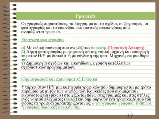 Γραφικά Οι γραφικές παραστάσεις, τα διαγράμματα, τα σχέδια, οι ζωγραφιές, οι φωτογραφίες και τα εικονίδια είναι οπτικές απεικονίσεις που ονομάζονται  γραφικά . Εισαγωγή φωτογραφίας α)  Με ειδική συσκευή που ονομάζεται  σαρωτής  (Πρακτική Ασκηση) β)  Λήψη φωτογραφίας με ψηφιακή φωτογραφική μηχανή και εισαγωγή της στον Η/Υ με δισκέτα  ή με σύνδεση της φωτ. Μηχανής σε μια θύρα του  γ)  Δημιουργία σχεδίων και εικονιδίων με χρήση κατάλληλων σχεδιαστικών προγραμμάτων. Ψηφιογραφικά και Διανυσματικά Γραφικά Υπάρχει στον Η/Υ μια κατηγορία γραφικών που δημιουργείται με τρόπο παρόμοιο με αυτόν των ψηφιδωτών. Κουκκίδες που ονομάζονται εικονοστοιχεία ( pixels)  στοιχίζονται πάνω στις γραμμές και στις στήλες ενός νοητού πλέγματος ( raster )  και δημιουργούν ένα γραφικό.Αυτού του είδους τα γραφικά χαρακτηρίζονται ως  ψηφιογραφικά γραφικά   (bitmap)   ή  γραφικά δυαδικής απεικόνισης .  