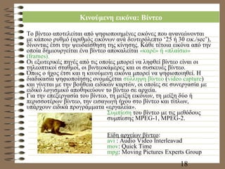 Κινούμενη εικόνα: Βίντεο Το βίντεο αποτελείται από ψηφιοποιημένες εικόνες που ανανεώνονται με κάποιο ρυθμό (αριθμός εικόνων ανά δευτερόλεπτο ‘25 ή 30 εικ./ sec’ ), δίνοντας έτσι την ψευδαίσθηση της κίνησης. Κάθε τέτοια εικόνα από την οποία δημιουργείται ένα βίντεο αποκαλείται  «καρέ» ή «πλαίσιο» ( frames) . Οι εξωτερικές πηγές από τις οποίες μπορεί να ληφθεί βίντεο είναι οι τηλεοπτικοί σταθμοί, οι βιντεοκάμερες και οι συσκευές βίντεο. Όπως ο ήχος έτσι και η κινούμενη εικόνα μπορεί να ψηφιοποιηθεί. Η διαδικασία ψηφιοποίησης ονομάζεται  σύλληψη βίντεο  ( video capture )  και γίνεται με την βοήθεια ειδικών καρτών, οι οποίες σε συνεργασία με ειδικό λογισμικό αποθηκεύουν το βίντεο σε αρχεία. Για την επεξεργασία του βίντεο, τη μείξη εικόνων, τη μείξη δύο ή περισσοτέρων βίντεο, την εισαγωγή ήχου στο βίντεο και τίτλων, υπάρχουν ειδικά προγράμματα «εργαλεία». Συμπίεση  του βίντεο με τις μεθόδους συμπίεσης  MPEG-1, MPEG-2.  Είδη αρχείων βίντεο : avi  : Audio Video Interleavad mov : Quick Time mpg : Moving Pictures Experts Group 