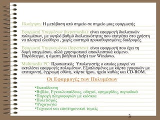 Πλοήγηση:  Η μετάβαση από σημείο σε σημείο μιας εφαρμογής Εφαρμογή Υπερμέσων (hypermedia):  είναι εφαρμογή διαλογικών πολυμέσων, με υψηλό βαθμό διαλογικότητας που επιτρέπει στο χρήστη να πλοηγεί ελεύθερα , χωρίς αυστηρά προκαθορισμένες διαδρομές. Εφαρμογή Υπερκειμένου  (hypertext) :  είναι εφαρμογή που έχει τη δομή υπερμέσου, αλλά χρησιμοποιεί αποκλειστικά κείμενο. Παράδειγμα, η άμεση βοήθεια ( help)  των  Windows. Multimedia PC:  Προσωπικός  Υπολογιστής ο οποίος μπορεί να εκτελέσει εφαρμογές πολυμέσων. Εξοπλισμένος με κάρτα γραφικών με επιταχυντή, έγχρωμη οθόνη, κάρτα ήχου, ηχεία καθώς και  CD-ROM. Οι Εφαρμογές των Πολυμέσων Εκπαίδευση Βιβλία, Εγκυκλοπαίδειες, οδηγοί, εφημερίδες, περιοδικά Παροχή πληροφοριών με κιόσκια Πολιτισμός Ψυχαγωγία Τεχνικοί και επιστημονικοί τομείς 
