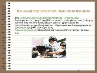 Η εικονική πραγματικότητα. Πέρα από τα Πολυμέσα Στις  εφαρμογές εικονικής πραγματικότητας (virtual reality)  δημιουργούνται τεχνητά περιβάλλοντα, στα οποία γίνεται πιστή μίμηση του φυσικού και του πραγματικού, ώστε οι χρήστες που τα επισκέπτονται να νομίζουν ότι ζουν, εξερευνούν και διαμορφώνουν τον κόσμο που προβάλλεται γύρω τους. Ειδικός εξοπλισμός:  στερεοσκοπικά γυαλιά, κράνη, γάντια,  φόρμες κ.ά.   