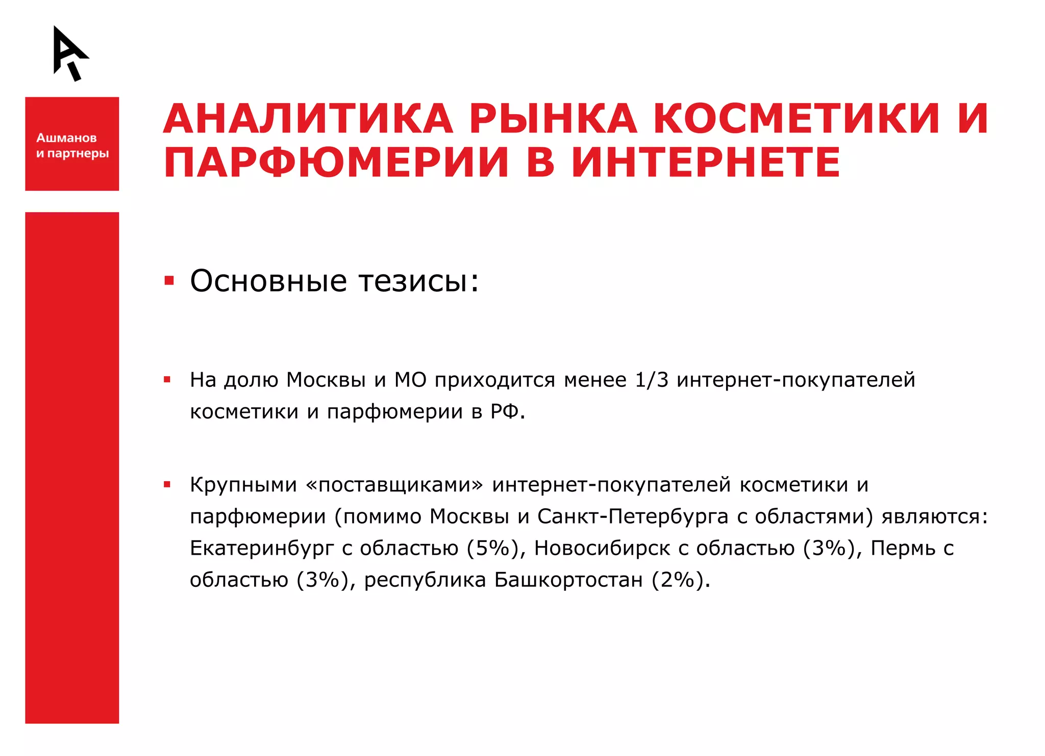 АНАЛИТИКА РЫНКА КОСМЕТИКИ И
    ПАРФЮМЕРИИ В ИНТЕРНЕТЕ

Ш    Основные тезисы:


     На долю Москвы и МО приходится менее 1/3 интернет-покупателей
      косметики и парфюмерии в РФ.


     Крупными «поставщиками» интернет-покупателей косметики и
      парфюмерии (помимо Москвы и Санкт-Петербурга с областями) являются:
      Екатеринбург с областью (5%), Новосибирск с областью (3%), Пермь с
      областью (3%), республика Башкортостан (2%).


Ш
 
