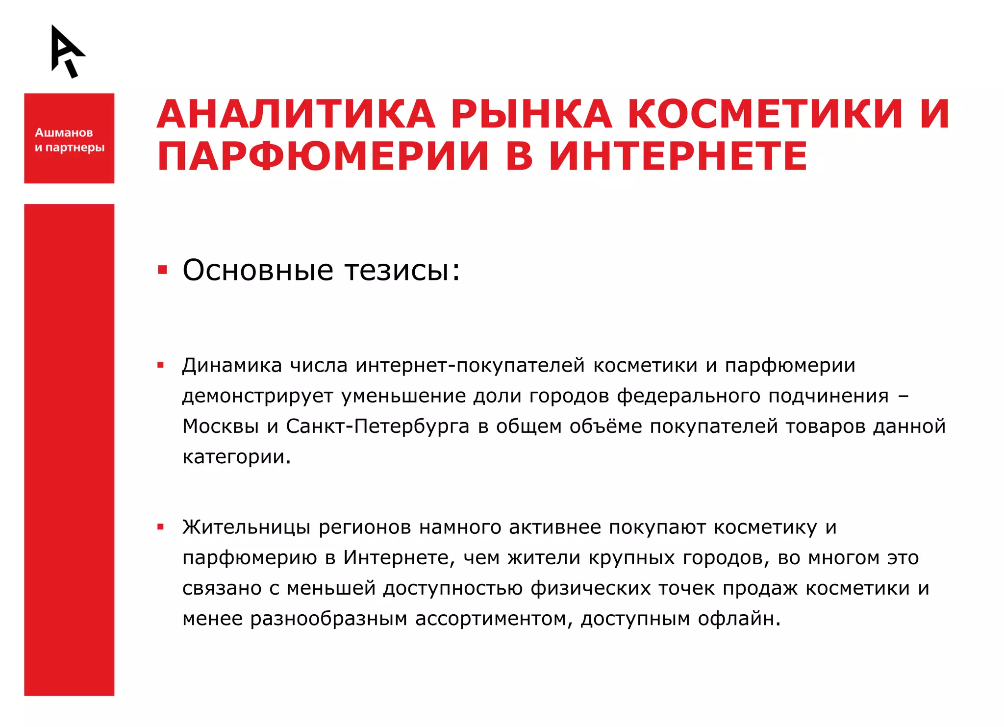 АНАЛИТИКА РЫНКА КОСМЕТИКИ И
    ПАРФЮМЕРИИ В ИНТЕРНЕТЕ

Ш    Основные тезисы:


     Динамика числа интернет-покупателей косметики и парфюмерии
      демонстрирует уменьшение доли городов федерального подчинения –
      Москвы и Санкт-Петербурга в общем объѐме покупателей товаров данной
      категории.


     Жительницы регионов намного активнее покупают косметику и
      парфюмерию в Интернете, чем жители крупных городов, во многом это


Ш     связано с меньшей доступностью физических точек продаж косметики и
      менее разнообразным ассортиментом, доступным офлайн.
 