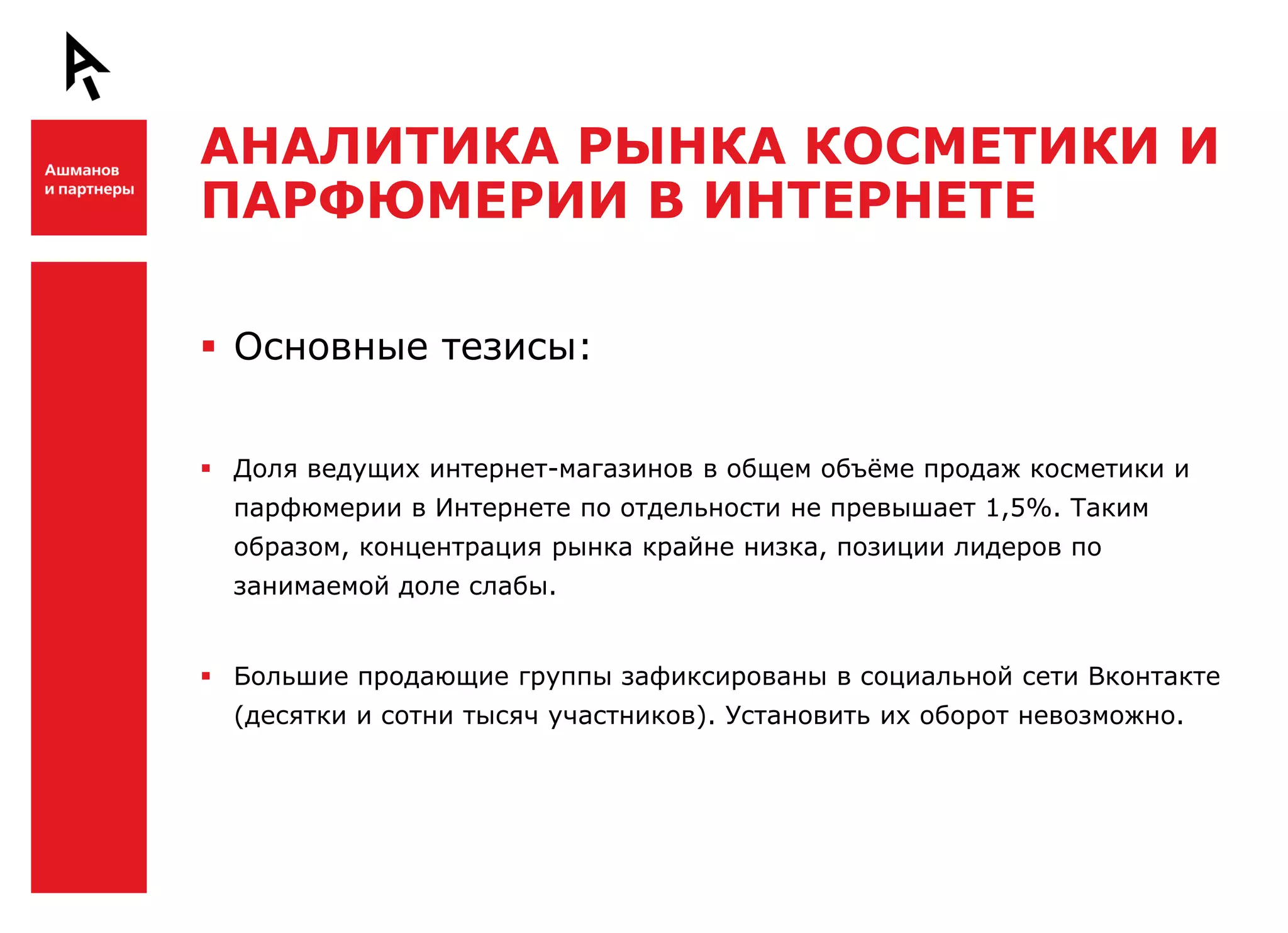 АНАЛИТИКА РЫНКА КОСМЕТИКИ И
    ПАРФЮМЕРИИ В ИНТЕРНЕТЕ

Ш    Основные тезисы:


     Доля ведущих интернет-магазинов в общем объѐме продаж косметики и
      парфюмерии в Интернете по отдельности не превышает 1,5%. Таким
      образом, концентрация рынка крайне низка, позиции лидеров по
      занимаемой доле слабы.


     Большие продающие группы зафиксированы в социальной сети Вконтакте
      (десятки и сотни тысяч участников). Установить их оборот невозможно.


Ш
 