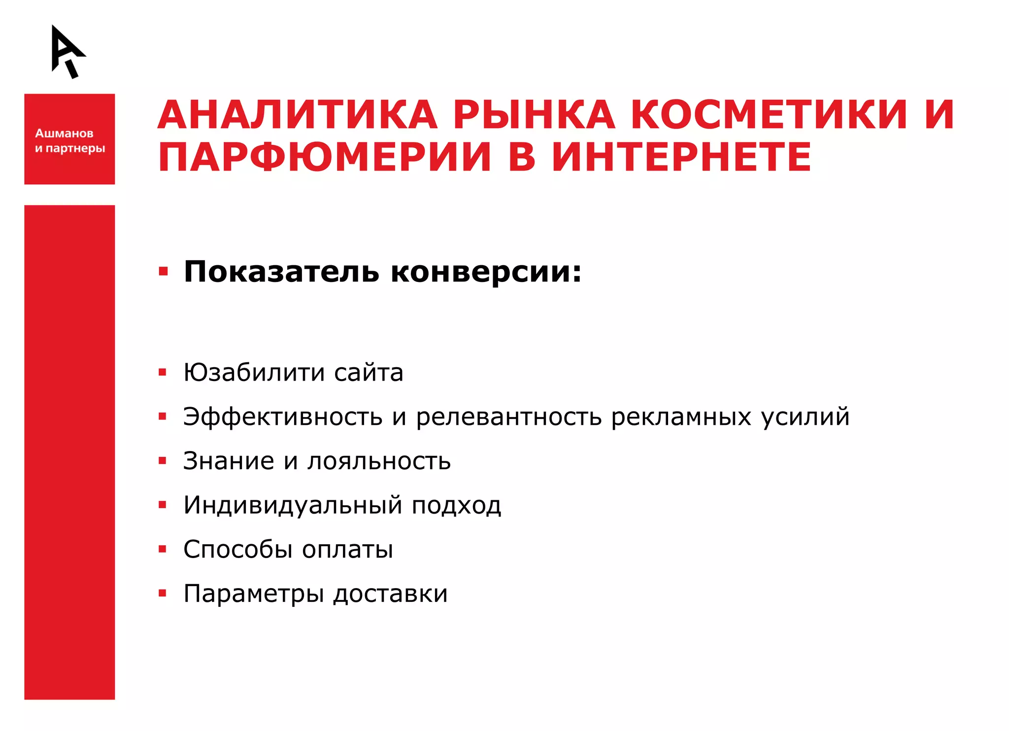 АНАЛИТИКА РЫНКА КОСМЕТИКИ И
    ПАРФЮМЕРИИ В ИНТЕРНЕТЕ

Ш    Показатель конверсии:


     Юзабилити сайта
     Эффективность и релевантность рекламных усилий
     Знание и лояльность
     Индивидуальный подход
     Способы оплаты

Ш    Параметры доставки
 