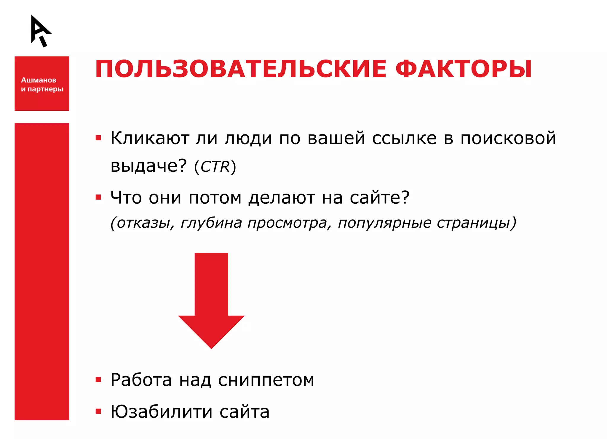 ПОЛЬЗОВАТЕЛЬСКИЕ ФАКТОРЫ


Ш    Кликают ли люди по вашей ссылке в поисковой
     выдаче? (CTR)
     Что они потом делают на сайте?
     (отказы, глубина просмотра, популярные страницы)




Ш    Работа над сниппетом
     Юзабилити сайта
 