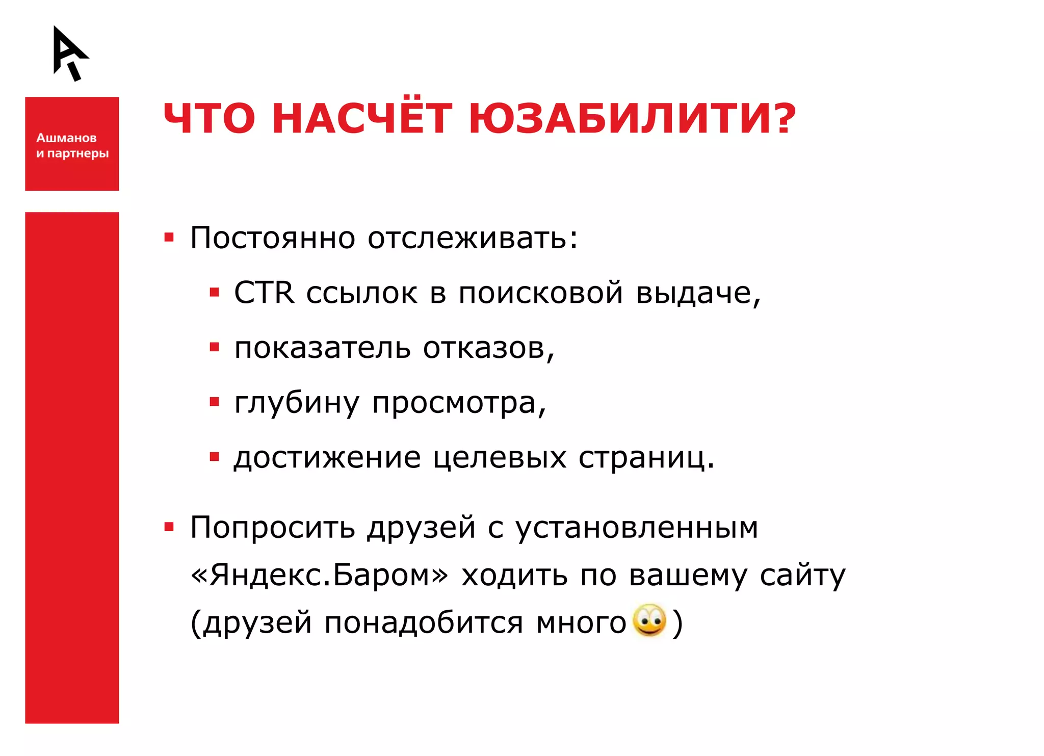 ЧТО НАСЧЁТ ЮЗАБИЛИТИ?


Ш    Постоянно отслеживать:
       CTR ссылок в поисковой выдаче,
       показатель отказов,
       глубину просмотра,
       достижение целевых страниц.

     Попросить друзей с установленным
     «Яндекс.Баром» ходить по вашему сайту

Ш    (друзей понадобится много   )
 
