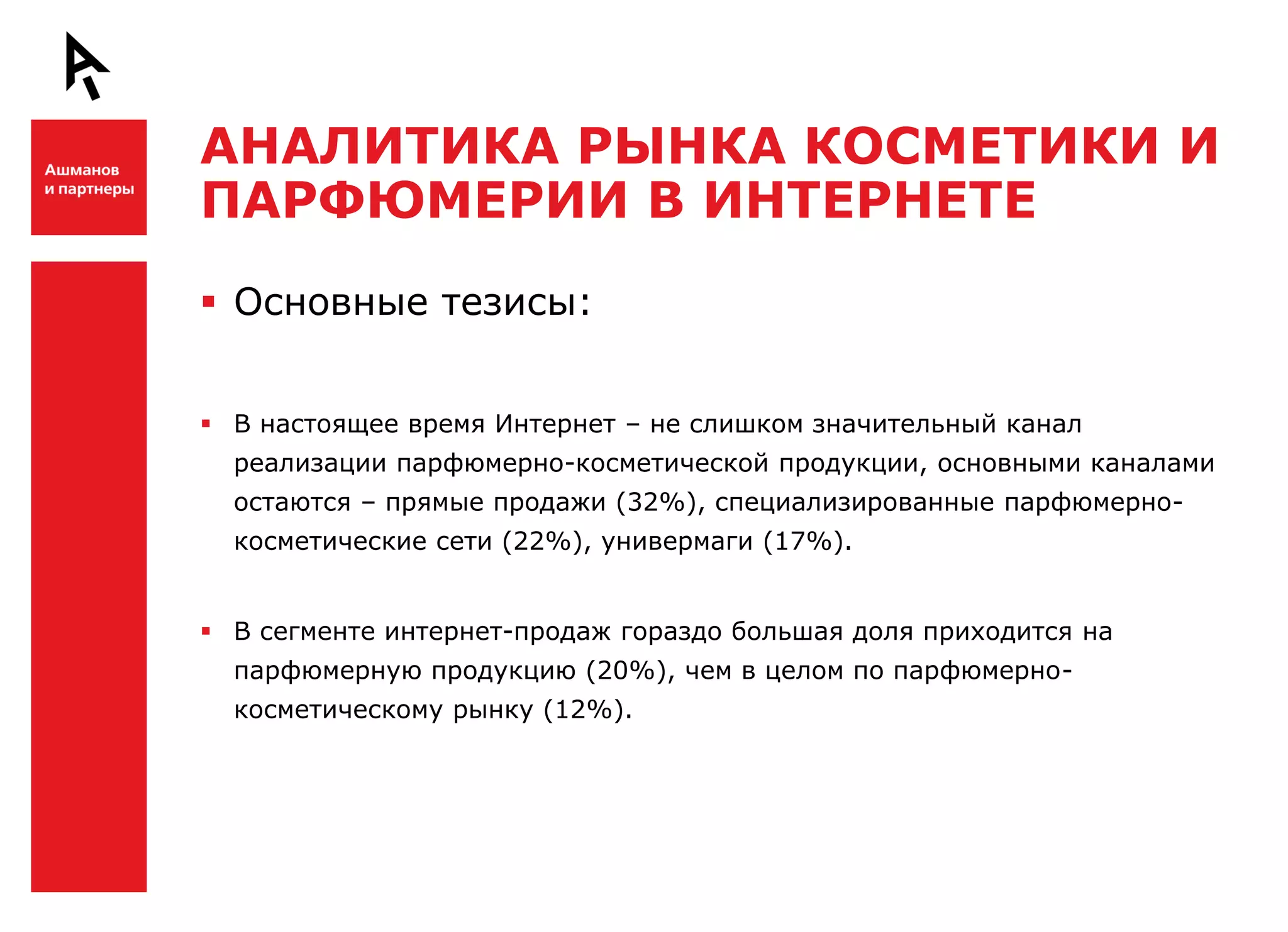 АНАЛИТИКА РЫНКА КОСМЕТИКИ И
    ПАРФЮМЕРИИ В ИНТЕРНЕТЕ

Ш    Основные тезисы:


     В настоящее время Интернет – не слишком значительный канал
      реализации парфюмерно-косметической продукции, основными каналами
      остаются – прямые продажи (32%), специализированные парфюмерно-
      косметические сети (22%), универмаги (17%).


     В сегменте интернет-продаж гораздо большая доля приходится на
      парфюмерную продукцию (20%), чем в целом по парфюмерно-
      косметическому рынку (12%).


Ш
 