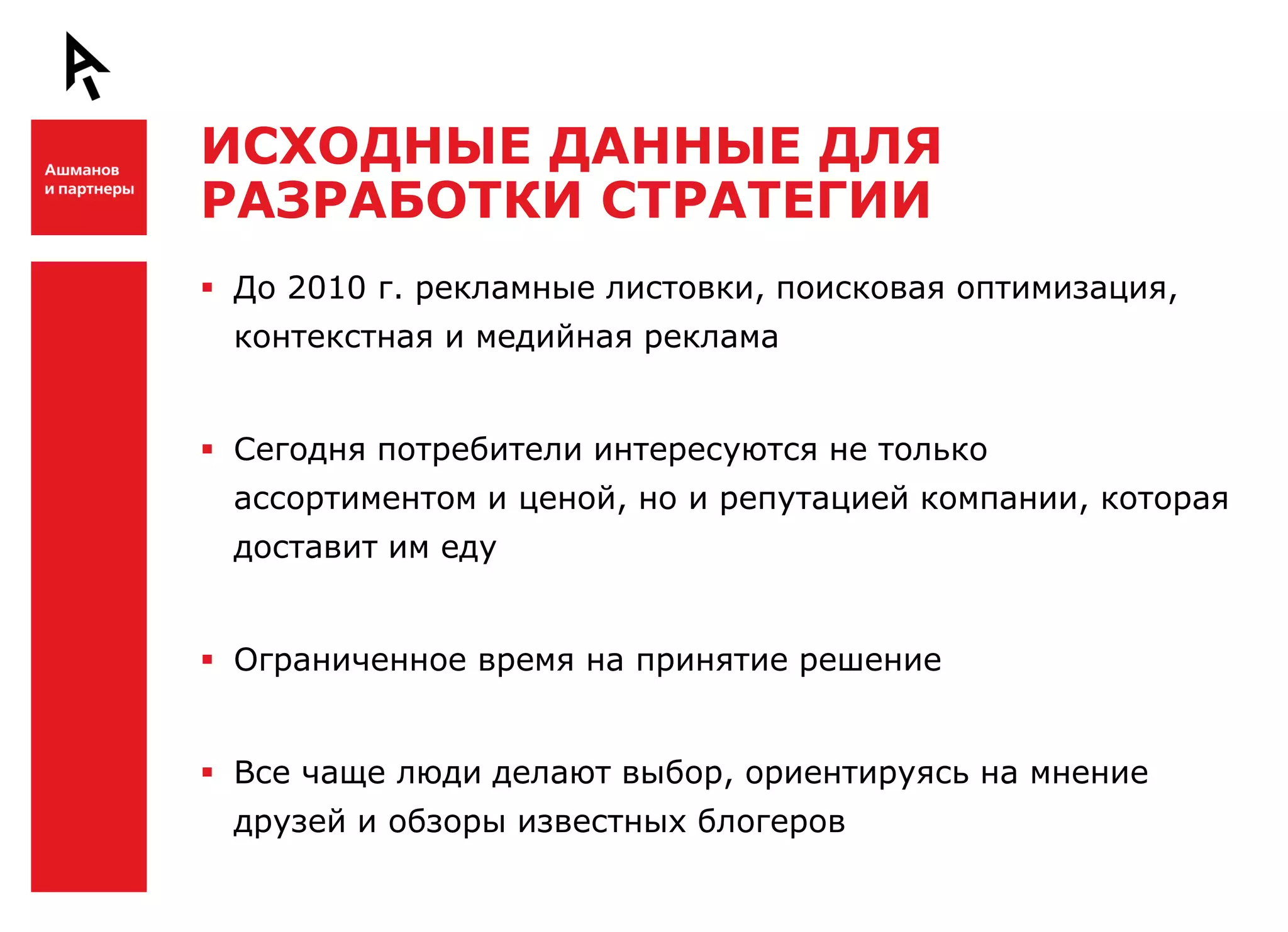 ИСХОДНЫЕ ДАННЫЕ ДЛЯ
    РАЗРАБОТКИ СТРАТЕГИИ

Ш    До 2010 г. рекламные листовки, поисковая оптимизация,
     контекстная и медийная реклама


     Сегодня потребители интересуются не только
     ассортиментом и ценой, но и репутацией компании, которая
     доставит им еду


     Ограниченное время на принятие решение



Ш    Все чаще люди делают выбор, ориентируясь на мнение
     друзей и обзоры известных блогеров
 