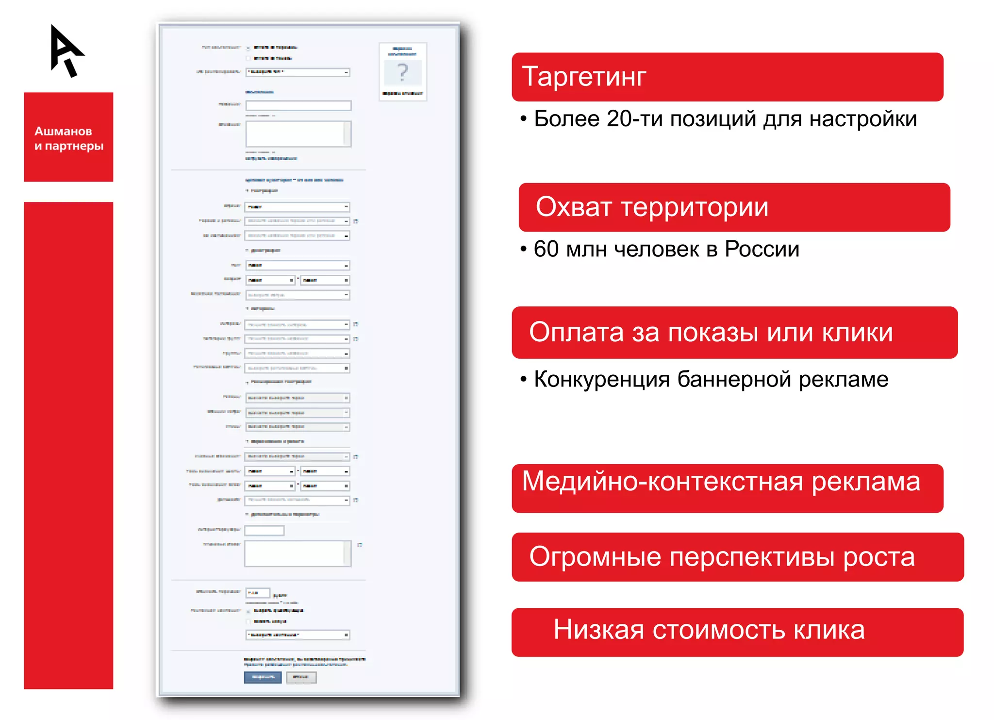Таргетинг
    • Более 20-ти позиций для настройки




Ш
     Охват территории
    • 60 млн человек в России


    Оплата за показы или клики
    • Конкуренция баннерной рекламе



    Медийно-контекстная реклама



Ш
    Огромные перспективы роста

      Низкая стоимость клика
 