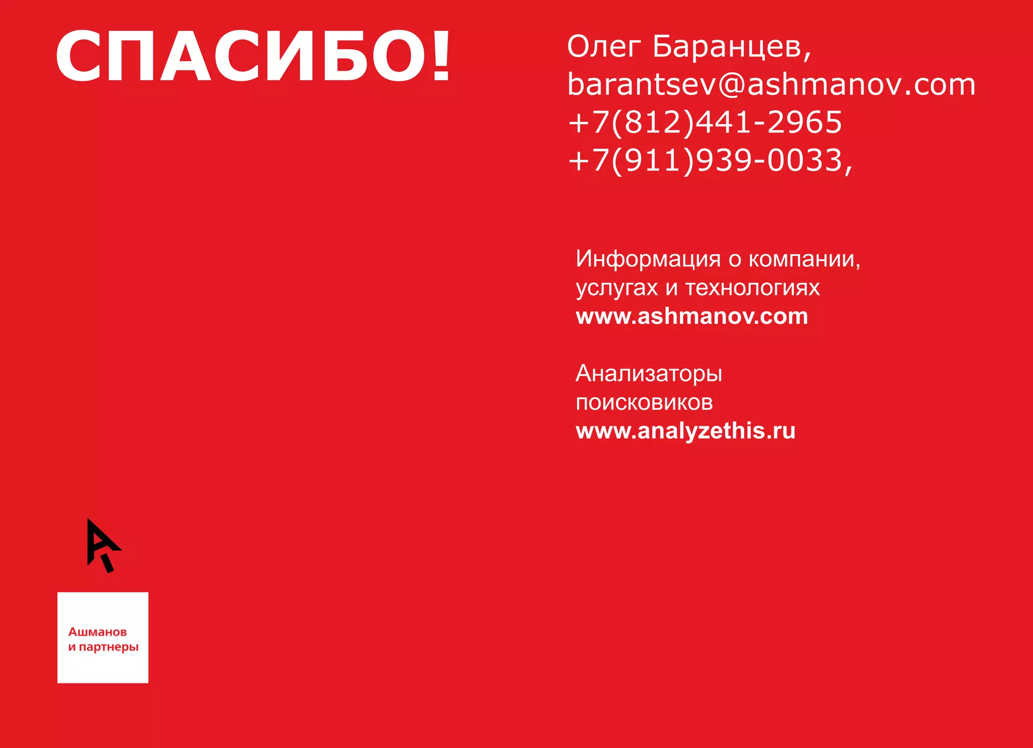 СПАСИБО!   Олег Баранцев,
           barantsev@ashmanov.com
           +7(812)441-2965
           +7(911)939-0033,


           Информация о компании,
           услугах и технологиях
           www.ashmanov.com

           Анализаторы
           поисковиков
           www.analyzethis.ru
 