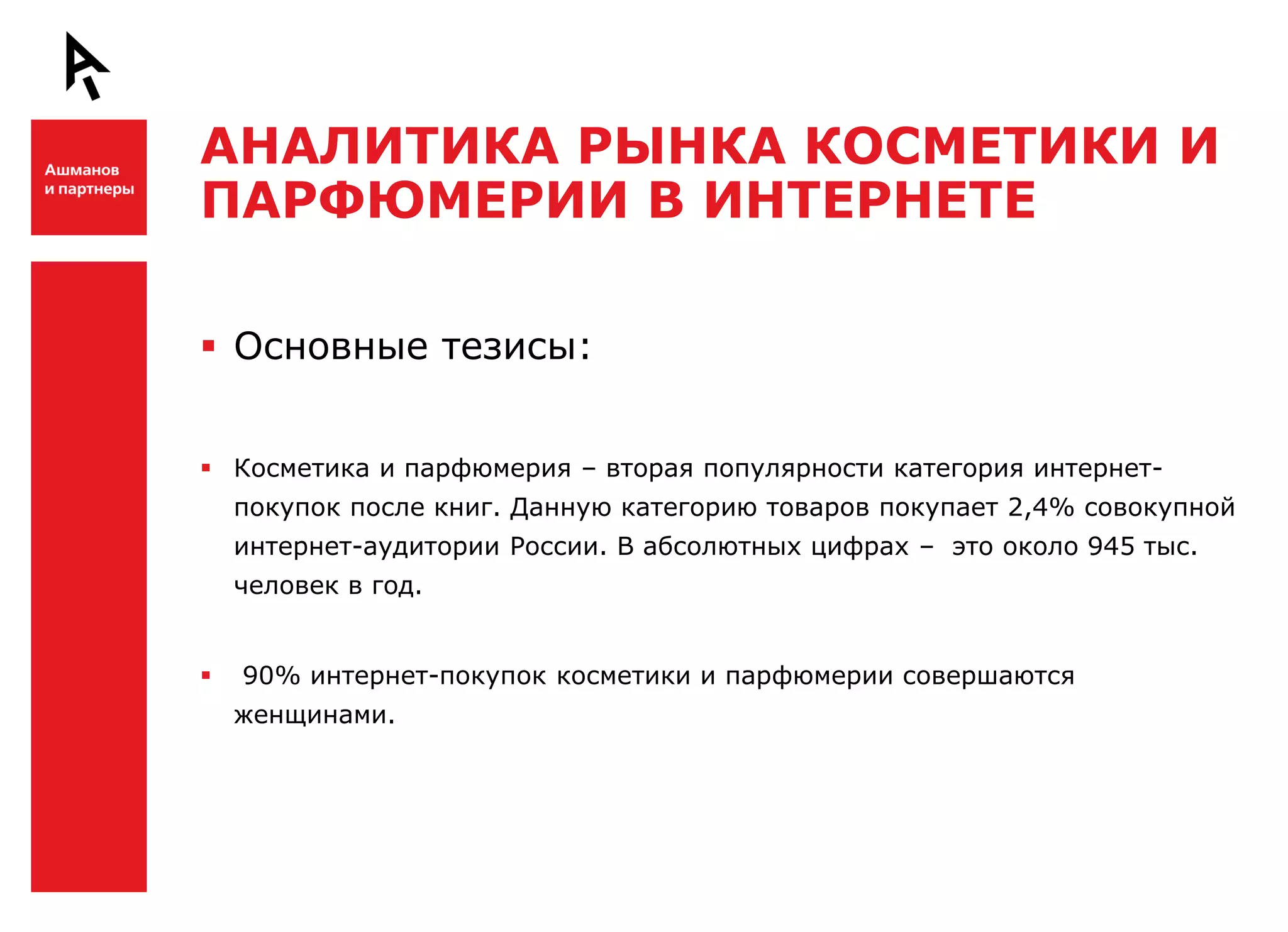 АНАЛИТИКА РЫНКА КОСМЕТИКИ И
    ПАРФЮМЕРИИ В ИНТЕРНЕТЕ

Ш    Основные тезисы:


     Косметика и парфюмерия – вторая популярности категория интернет-
        покупок после книг. Данную категорию товаров покупает 2,4% совокупной
        интернет-аудитории России. В абсолютных цифрах – это около 945 тыс.
        человек в год.


       90% интернет-покупок косметики и парфюмерии совершаются
        женщинами.


Ш
 