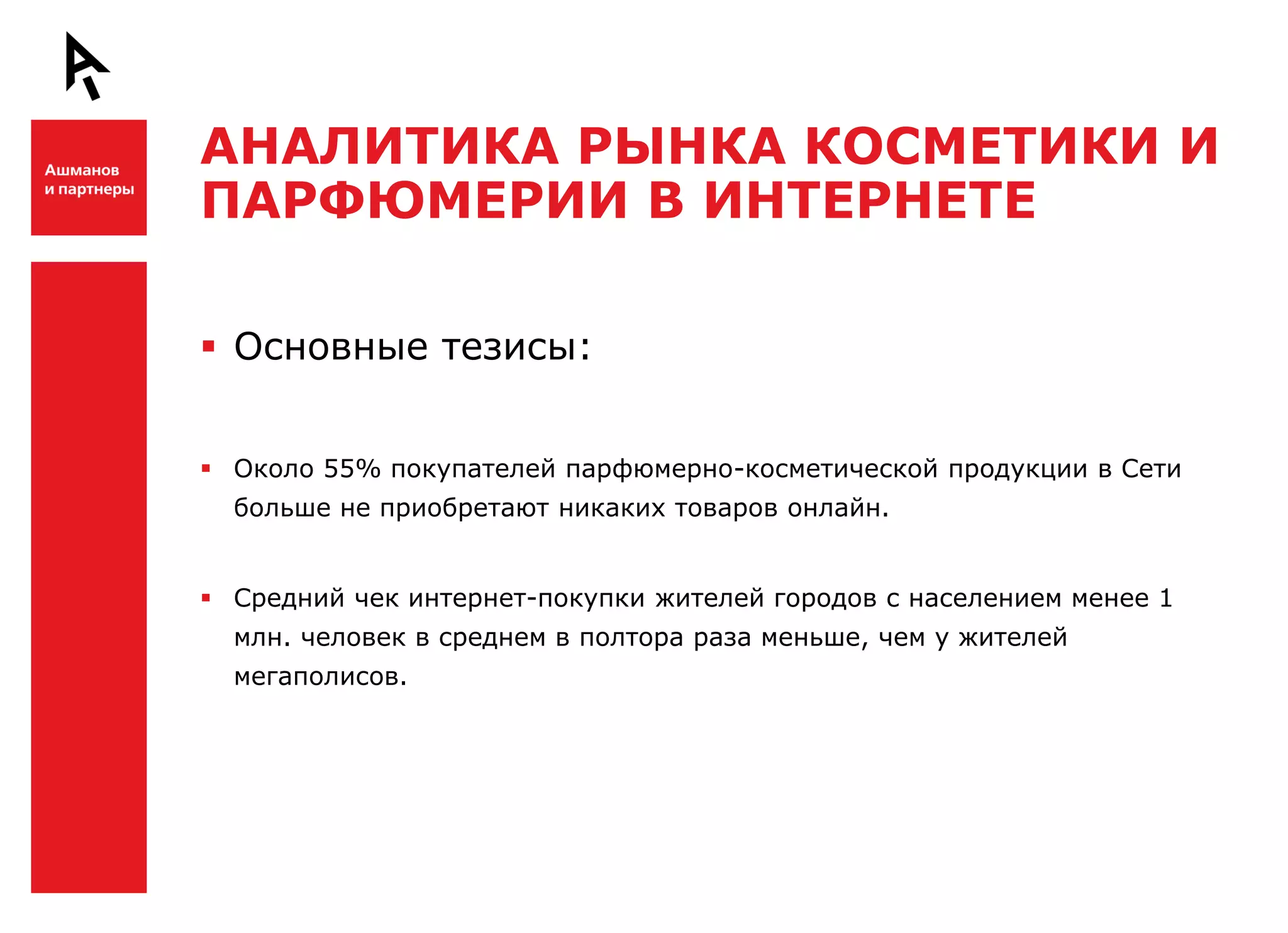 АНАЛИТИКА РЫНКА КОСМЕТИКИ И
    ПАРФЮМЕРИИ В ИНТЕРНЕТЕ

Ш    Основные тезисы:


     Около 55% покупателей парфюмерно-косметической продукции в Сети
      больше не приобретают никаких товаров онлайн.


     Средний чек интернет-покупки жителей городов с населением менее 1
      млн. человек в среднем в полтора раза меньше, чем у жителей
      мегаполисов.



Ш
 