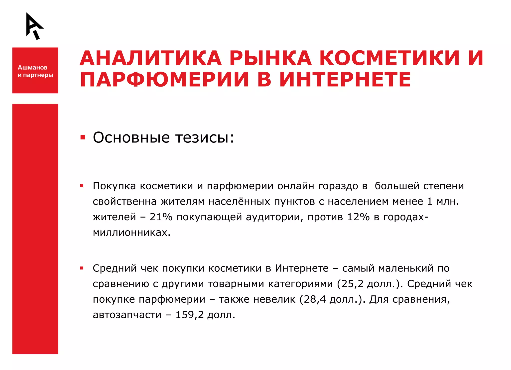 АНАЛИТИКА РЫНКА КОСМЕТИКИ И
    ПАРФЮМЕРИИ В ИНТЕРНЕТЕ

Ш    Основные тезисы:


     Покупка косметики и парфюмерии онлайн гораздо в большей степени
      свойственна жителям населѐнных пунктов с населением менее 1 млн.
      жителей – 21% покупающей аудитории, против 12% в городах-
      миллионниках.


     Средний чек покупки косметики в Интернете – самый маленький по
      сравнению с другими товарными категориями (25,2 долл.). Средний чек


Ш     покупке парфюмерии – также невелик (28,4 долл.). Для сравнения,
      автозапчасти – 159,2 долл.
 