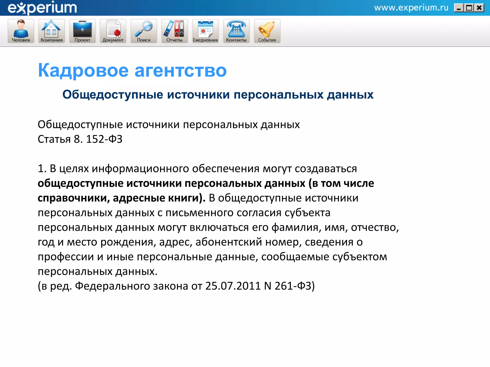 Кадровое агентство
    Общедоступные источники персональных данных

Общедоступные источники персональных данных
Статья 8. 152-ФЗ

1. В целях информационного обеспечения могут создаваться
общедоступные источники персональных данных (в том числе
справочники, адресные книги). В общедоступные источники
персональных данных с письменного согласия субъекта
персональных данных могут включаться его фамилия, имя, отчество,
год и место рождения, адрес, абонентский номер, сведения о
профессии и иные персональные данные, сообщаемые субъектом
персональных данных.
(в ред. Федерального закона от 25.07.2011 N 261-ФЗ)
 