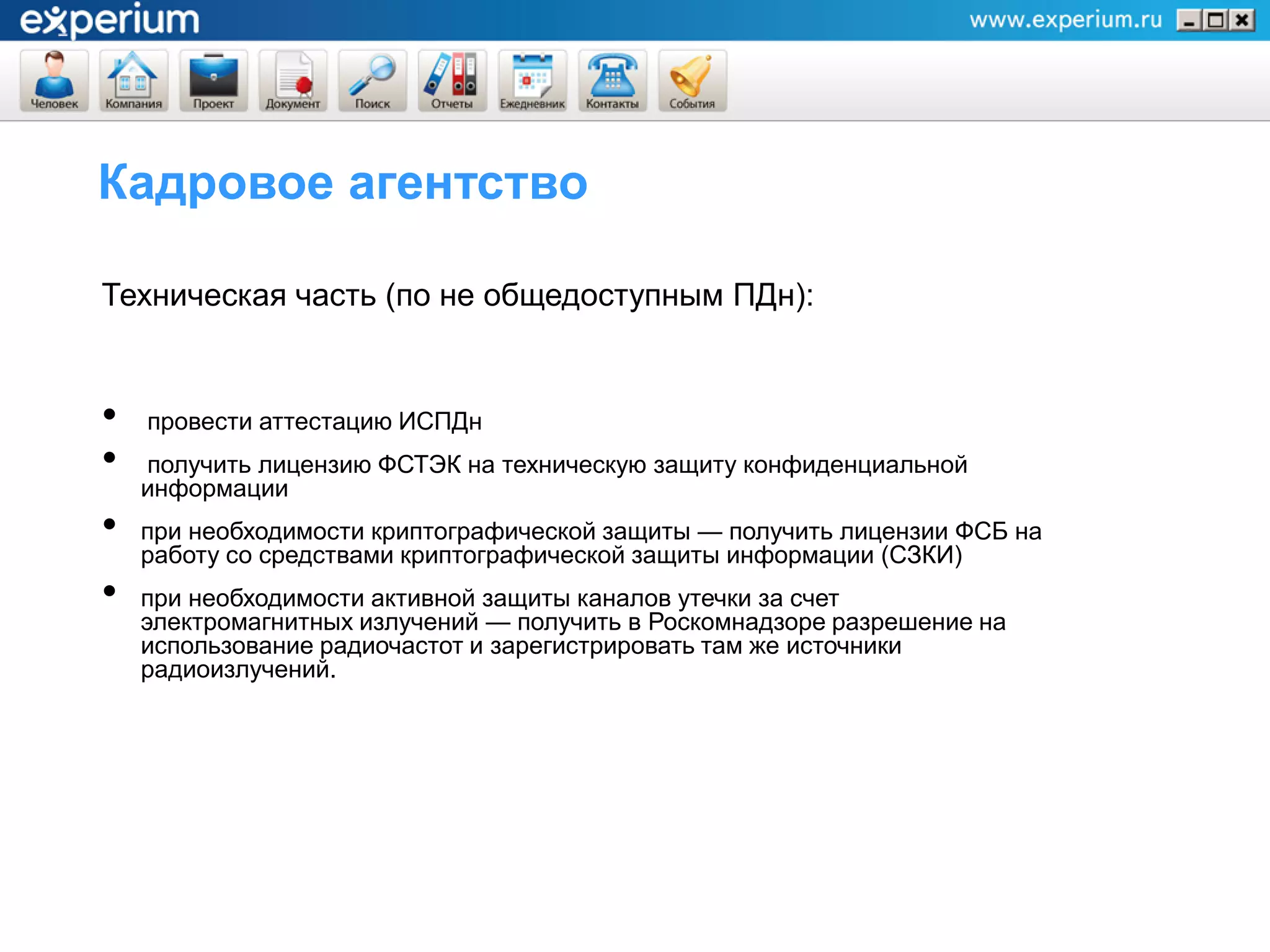 Кадровое агентство

Техническая часть (по не общедоступным ПДн):


•   провести аттестацию ИСПДн
•   получить лицензию ФСТЭК на техническую защиту конфиденциальной
    информации
•   при необходимости криптографической защиты — получить лицензии ФСБ на
    работу со средствами криптографической защиты информации (СЗКИ)
•   при необходимости активной защиты каналов утечки за счет
    электромагнитных излучений — получить в Роскомнадзоре разрешение на
    использование радиочастот и зарегистрировать там же источники
    радиоизлучений.
 