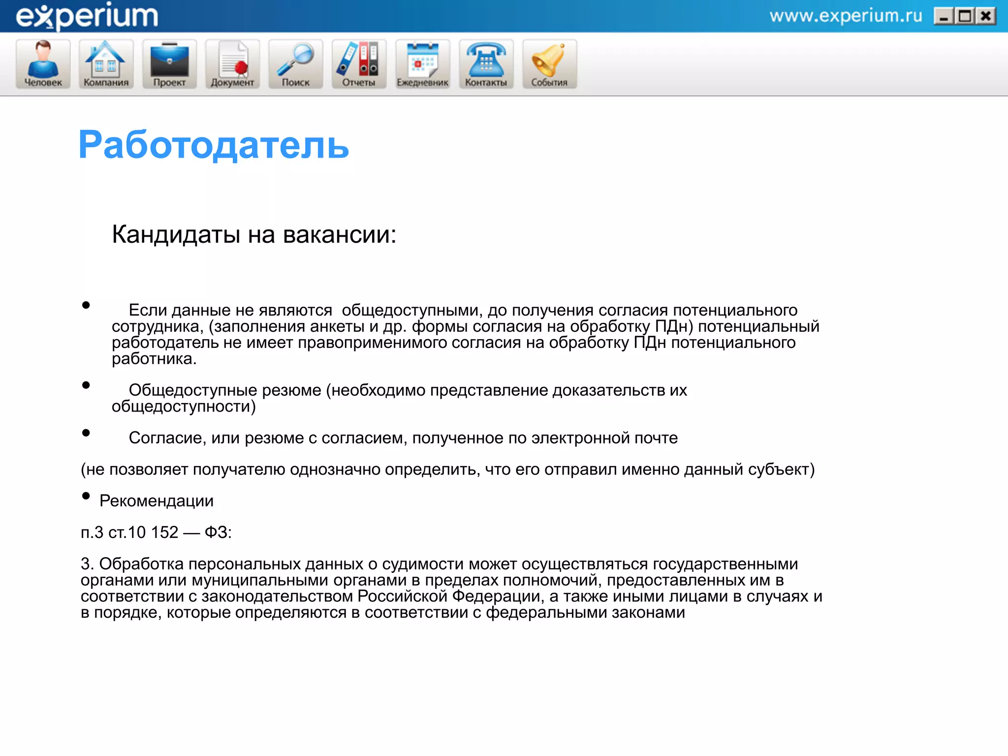 Работодатель

    Кандидаты на вакансии:

•     Если данные не являются общедоступными, до получения согласия потенциального
    сотрудника, (заполнения анкеты и др. формы согласия на обработку ПДн) потенциальный
    работодатель не имеет правоприменимого согласия на обработку ПДн потенциального
    работника.
•     Общедоступные резюме (необходимо представление доказательств их
    общедоступности)
•     Согласие, или резюме с согласием, полученное по электронной почте
(не позволяет получателю однозначно определить, что его отправил именно данный субъект)
• Рекомендации
п.3 ст.10 152 — ФЗ:
3. Обработка персональных данных о судимости может осуществляться государственными
органами или муниципальными органами в пределах полномочий, предоставленных им в
соответствии с законодательством Российской Федерации, а также иными лицами в случаях и
в порядке, которые определяются в соответствии с федеральными законами
 