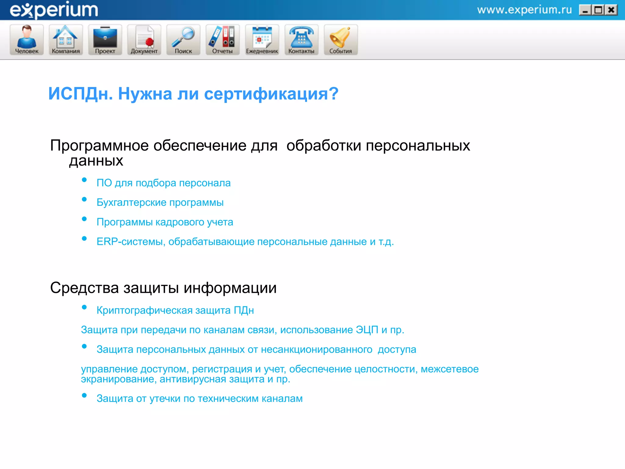 ИСПДн. Нужна ли сертификация?

Программное обеспечение для обработки персональных
  данных
   •   ПО для подбора персонала
   •   Бухгалтерские программы
   •   Программы кадрового учета
   •   ERP-системы, обрабатывающие персональные данные и т.д.



Средства защиты информации
   •   Криптографическая защита ПДн
   Защита при передачи по каналам связи, использование ЭЦП и пр.
   •   Защита персональных данных от несанкционированного доступа
   управление доступом, регистрация и учет, обеспечение целостности, межсетевое
   экранирование, антивирусная защита и пр.
   •   Защита от утечки по техническим каналам
 