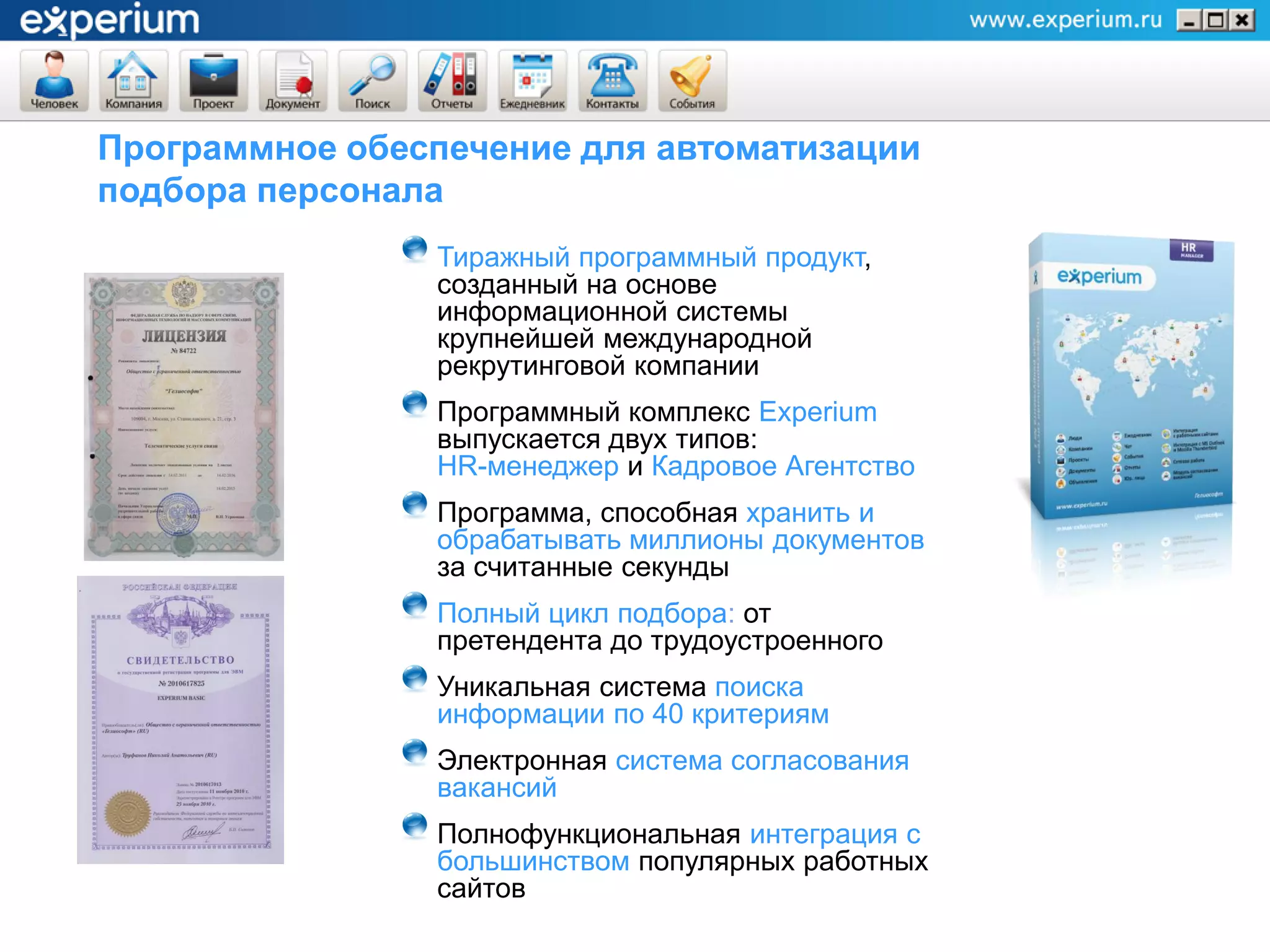 Программное обеспечение для автоматизации
подбора персонала
                Тиражный программный продукт,
                созданный на основе
                информационной системы
                крупнейшей международной
                рекрутинговой компании
                Программный комплекс Experium
                выпускается двух типов:
                HR-менеджер и Кадровое Агентство
                Программа, способная хранить и
                обрабатывать миллионы документов
                за считанные секунды
                Полный цикл подбора: от
                претендента до трудоустроенного
                Уникальная система поиска
                информации по 40 критериям
                Электронная система согласования
                вакансий
                Полнофункциональная интеграция с
                большинством популярных работных
                сайтов
 