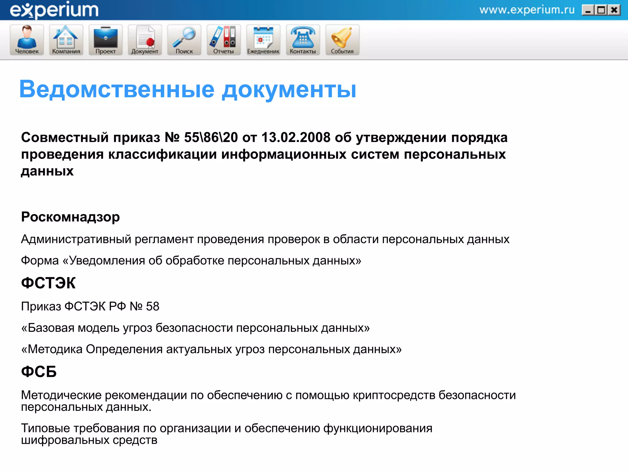 Ведомственные документы
Совместный приказ № 558620 от 13.02.2008 об утверждении порядка
проведения классификации информационных систем персональных
данных


Роскомнадзор
Административный регламент проведения проверок в области персональных данных
Форма «Уведомления об обработке персональных данных»
ФСТЭК
Приказ ФСТЭК РФ № 58
«Базовая модель угроз безопасности персональных данных»
«Методика Определения актуальных угроз персональных данных»
ФСБ
Методические рекомендации по обеспечению с помощью криптосредств безопасности
персональных данных.
Типовые требования по организации и обеспечению функционирования
шифровальных средств
 
