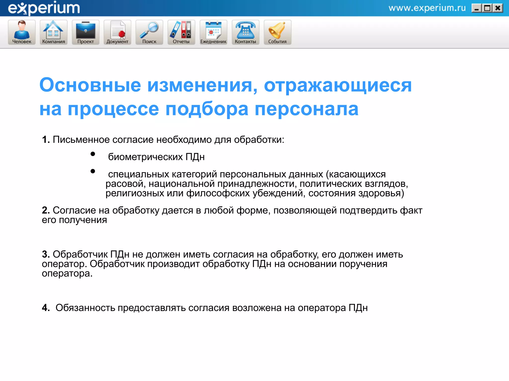 Основные изменения, отражающиеся
на процессе подбора персонала
1. Письменное согласие необходимо для обработки:
         •   биометрических ПДн
         •   специальных категорий персональных данных (касающихся
             расовой, национальной принадлежности, политических взглядов,
             религиозных или философских убеждений, состояния здоровья)
2. Согласие на обработку дается в любой форме, позволяющей подтвердить факт
его получения


3. Обработчик ПДн не должен иметь согласия на обработку, его должен иметь
оператор. Обработчик производит обработку ПДн на основании поручения
оператора.


4. Обязанность предоставлять согласия возложена на оператора ПДн
 