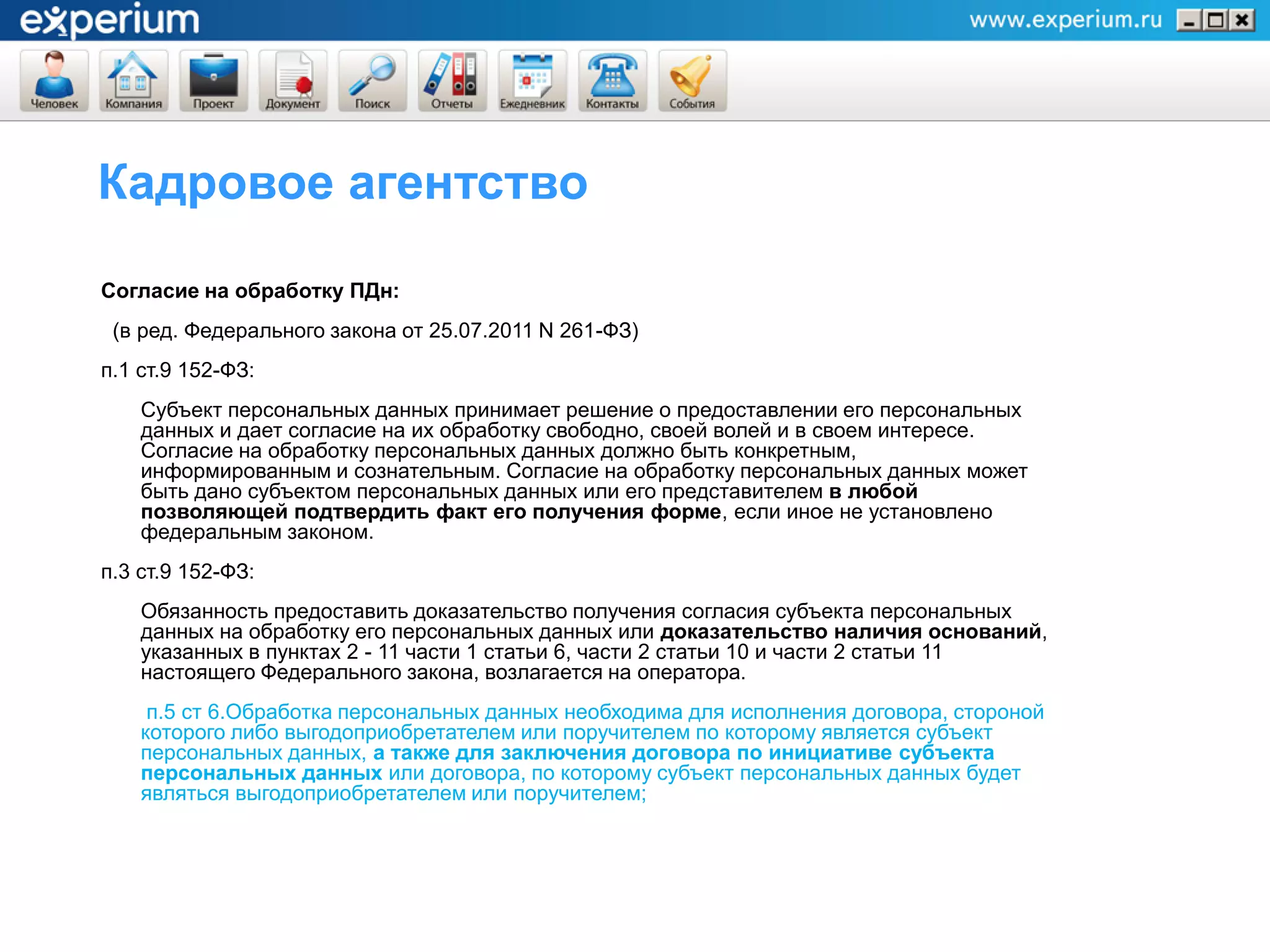 Кадровое агентство

Согласие на обработку ПДн:
 (в ред. Федерального закона от 25.07.2011 N 261-ФЗ)
п.1 ст.9 152-ФЗ:
    Субъект персональных данных принимает решение о предоставлении его персональных
    данных и дает согласие на их обработку свободно, своей волей и в своем интересе.
    Согласие на обработку персональных данных должно быть конкретным,
    информированным и сознательным. Согласие на обработку персональных данных может
    быть дано субъектом персональных данных или его представителем в любой
    позволяющей подтвердить факт его получения форме, если иное не установлено
    федеральным законом.
п.3 ст.9 152-ФЗ:
    Обязанность предоставить доказательство получения согласия субъекта персональных
    данных на обработку его персональных данных или доказательство наличия оснований,
    указанных в пунктах 2 - 11 части 1 статьи 6, части 2 статьи 10 и части 2 статьи 11
    настоящего Федерального закона, возлагается на оператора.
     п.5 ст 6.Обработка персональных данных необходима для исполнения договора, стороной
    которого либо выгодоприобретателем или поручителем по которому является субъект
    персональных данных, а также для заключения договора по инициативе субъекта
    персональных данных или договора, по которому субъект персональных данных будет
    являться выгодоприобретателем или поручителем;
 