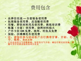 费用包含 血弹仿实战 --- 全套装备 使用费   拓展装备 使用费 、 皮划艇使用费 用餐、野炊 材料用具使用费 、教练培训费   帐篷（全套）使用费 、烧烤 材料焰火 户外卡拉 OK 免费、渔网、钓鱼具免费 保险、沙滩摩托车使用费 注：请每位参与活动客户自行携带牙膏、牙刷、毛巾、拖鞋、 换洗衣物 户外运动受天气因数影响，如突发天气不佳，确定行程无法实施，神鹰可另行安排其他活动项目补充 