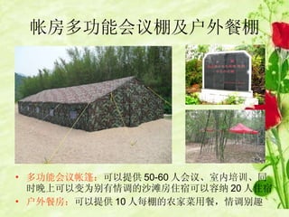 帐房多功能会议棚及户外餐棚 多功能会议帐篷： 可以提供 50-60 人会议、室内培训、同时晚上可以变为别有情调的沙滩房住宿可以容纳 20 人住宿 户外餐房： 可以提供 10 人每棚的农家菜用餐，情调别趣 