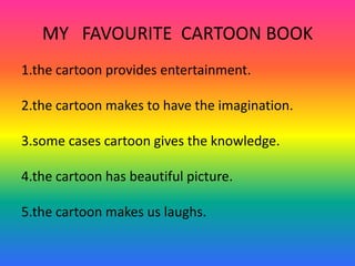 MY   FAVOURITE  CARTOON BOOK 1.the cartoon provides entertainment. 2.the cartoon makes to have the imagination. 3.some cases cartoon gives the knowledge. 4.the cartoon has beautiful picture. 5.the cartoon makes us laughs. 