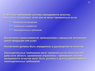 Отдельные требования системы менеджмента качества могут быть исключены, если они не могут применяться из-за: Исключения ограничиваются требованиями к процессам жизненного цикла продукции или услуг Исключения должны быть определены в руководстве по качеству Законодательные требования могут применяться во всех случаях, даже если область применения ограничена – требования системы менеджмента качества могут быть усилены с целью удовлетворения законодательных требований Особенностей продукции Требований потребителя Законодательных требований 