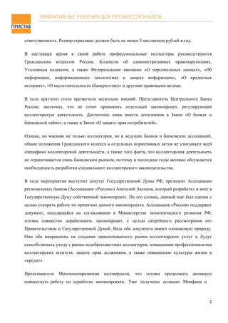 ответственность. Размер страховки должен быть не менее 5 миллионов рублей в год.

В настоящее время в своей работе профессиональные коллекторы руководствуются
Гражданским     кодексом   России,   Кодексом   об   административных    правонарушениях,
Уголовным кодексом, а также Федеральными законами «О персональных данных», «Об
информации, информационных технологиях и защите информации», «О кредитных
историях», «О несостоятельности (банкротстве)» и другими правовыми актами.

В ходе круглого стола прозвучало несколько мнений. Представитель Центрального Банка
России, заключил, что не стоит принимать отдельный законопроект, регулирующий
коллекторскую деятельность. Достаточно лишь внести дополнения в Закон «О банках и
банковской тайне», а также в Закон «О защите прав потребителей».

Однако, по мнению не только коллекторов, но и ведущих банков и банковских ассоциаций,
общие положения Гражданского кодекса и отдельных нормативных актов не учитывают всей
специфики коллекторской деятельности, а также того факта, что коллекторская деятельность
не ограничивается лишь банковским рынком, поэтому в последние годы активно обсуждается
необходимость разработки специального коллекторского законодательства.

В ходе мероприятия выступил депутат Государственной Думы РФ, президент Ассоциации
региональных банков (Ассоциации «Россия») Анатолий Аксаков, который разработал и внес в
Государственную Думу собственный законопроект. По его словам, данный шаг был сделан с
целью ускорить работу по принятию данного законопроекта. Ассоциация «Россия» поддержит
документ, находящийся на согласовании в Министерстве экономического развития РФ,
готовы совместно дорабатывать законопроект, с целью скорейшего рассмотрения его
Правительством и Государственной Думой. Ведь оба документа имеют одинаковую природу.
Они оба направлены на создание цивилизованного рынка коллекторских услуг и будут
способствовать уходу с рынка недобросовестных коллекторов, повышению профессионализма
коллекторских агентств, защите прав должников, а также повышению культуры жизни в
«кредит».

Представители    Минэкономразвития    подтвердили,   что   готовы   продолжать     активную
совместную работу по доработке законопроекта. Уже получены позиции Минфина и



                                                                                          2
 