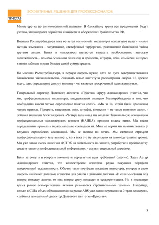 Министерства по антимонопольной политике. В ближайшее время все предложения будут
учтены, законопроект доработан и вынесен на обсуждение Правительства РФ.

Позиция Роспотребнадзора пока остается неизменной: коллекторы используют нелегитимные
методы взыскания – запугивание, «телефонный терроризм», разглашение банковской тайны
третьим   лицам.    Банки     и    коллекторы   пытаются    взыскать   необоснованно   высокую
задолженность – помимо основного долга еще и проценты, штрафы, пени, комиссии, которых
в итоге набегает в разы больше самой суммы кредита.

По мнению Роспотребнадзора, в первую очередь нужно идти по пути совершенствования
банковского законодательства, создавать новые институты рассмотрения споров. И, прежде
всего, дать определение самому термину - что является просроченной задолженностью.

Генеральный директор Долгового агентства «Пристав» Артур Александрович отметил, что
мы, профессиональные коллекторы, поддерживаем позицию Роспотребнадзора в том, что
необходимо ввести четкое определение понятия «долг». «Мы за то, чтобы были прописаны
четкие правила. Поверьте, взыскивать пени, штрафы, комиссии – не такое приятное дело», -
добавил господин Александрович. «Четыре года назад мы создали Национальную ассоциацию
профессиональных коллекторских агентств (НАПКА), приняли кодекс этики. Мы ввели
определенные правила и неукоснительно соблюдаем их. Многие нормы мы позаимствовали у
ведущих европейских ассоциаций. Мы не звоним по ночам. Мы ежегодно страхуем
профессиональную ответственность, хотя пока это не закреплено на законодательном уровне.
Мы уже давно имеем лицензии ФСТЭК на деятельность по защите, разработке и производству
средств защиты конфиденциальной информации», - сказал генеральный директор.

Были затронуты и вопросы законности переуступки прав требований (цессии). Здесь Артур
Александрович      отметил,       что   коллекторские   агентства   редко   покупают   портфели
просроченной задолженности. Обычно такие портфели покупают инвесторы, которые в свою
очередь нанимают долговые агентства для работы с данными долгами. «И если мы ставим под
вопрос продажу долгов, то под вопрос сразу попадает и секьюритизация. Но в последнее
время рынок секьюритизации активов развивается стремительными темпами. Например,
только в США объем обращающихся на рынке ABS уже давно перевалил за 3 трлн долларов»,
- добавил генеральный директор Долгового агентства «Пристав».



                                                                                              3
 