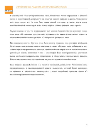 В ходе круглого стола прозвучало мнение о том, что законы в России не работают. И принятие
закона о коллекторской деятельности не повлечет никаких перемен на рынке. Сам рынок в
итоге отрегулирует все. Ни один банк, думая о своей репутации, не захочет иметь дело с
недобросовестным коллектором. И те, в свою очередь, сами со временем уйдут с рынка.

Звучало мнение и о том, что нужен пакет из трех законов. Нецелесообразно принимать только
один закон «О взыскании просроченной задолженности», нужно одновременно принять и
законы «О потребительском кредите», «О банкротстве физических лиц».

При подведении итогов Круглого стола было принято решение о том, что закон необходим.
Он установит определенные правила поведения на рынке, обусловит права и обязанности всех
сторон, определит организации, имеющие право заниматься сбором долгов и позволит создать
условия для защиты должников от лже – коллекторов. Всем заинтересованным участникам
рынка необходимо направить свои предложения в Министерство экономического развития
РФ с целью окончательного согласования документа и принятия единой позиции.

Было решено в рамках Комиссии «По банкам и банковской деятельности» Российского союза
промышленников и предпринимателей создать подкомитет, который будет курировать
согласование и продвижение законопроекта с целью скорейшего принятия закона «О
взыскании просроченной задолженности».




                                                                                         4
 