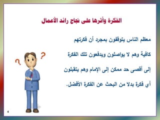 ‫ﺍﻟﻔﻜﺮﺓ ﻭﺃﺛﺮﻫﺎ ﻋﻠﻰ ﳒﺎﺡ ﺭﺍﺋﺪ ﺍﻷﻋﻤﺎﻝ‬


                                 ‫ﻤﻌظم اﻟﻨﺎس ﻴﺘوﻗﻔون ﺒﻤﺠرد أن ﻓﻛرﺘﻬم‬

                              ‫ة‬
                              ‫ﻛﺎﻓﻴﺔ وﻫم ﻻ ﻴواﺼﻠون وﻴدﻓﻌون ﺘﻠك اﻟﻔﻛر‬

                             ‫إﻟﻰ أﻗﺼﻰ ﺤد ﻤﻤﻛن إﻟﻰ اﻹﻤﺎم وﻫم ﻴﺘﻘﺒﻠون‬

                              ‫ة اﻷﻓﻀﻝ.‬
                                     ‫أي ة ﺒدﻻ ﻤن اﻟﺒﺤث ﻋن اﻟﻔﻛر‬
                                                           ‫ﻓﻛر‬



‫  0102 ‪4  © ILFEN‬‬
 