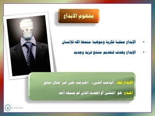 ‫ﺍﻹﺑﺪﺍﻉ ﻋﻤﻠﻴﺔ ﻓﻜﺮﻳﺔ ﻭﻣﻮﻫﺒﺔ ﻣﻨﺤﻬﺎ ﺍﷲ ﻟﻺﻧﺴﺎﻥ‬   ‫•‬

                                     ‫ﺍﻹﺑﺪﺍﻉ ﻳﻬﺪﻑ ﻟﺘﻘﺪﻳﻢ ﻣﻨﺘﺞ ﻓﺮﻳﺪ ﻭﺟﺪﻳﺪ‬   ‫•‬




                    ‫ﺍﻹﺑﺪﺍﻉ ﻟﻐﺔ : ﺃﺑﺪﻋﺖ ﺍﻟﺸﻲء ، ﺍﺧﱰﻋﺘﻪ ﻋﻠﻰ ﻏﲑ ﻣﺜﺎﻝ ﺳﺎﺑﻖ‬

                           ‫ﺍﳌﺒﺪﻉ: ﻫﻮ ﺍﳌﻨﺸﺊ ﺃﻭ ﺍﶈﺪﺙ ﺍﻟﺬﻱ ﱂ ﻳﺴﺒﻘﻪ ﺃﺣﺪ  ‬


‫  0102 ‪3  © ILFEN‬‬
 