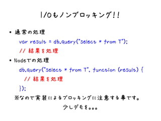 I/Oもノンブロッキング！！
●   通常の処理
    　var result = db.query("select * from T");
    　// 結果を処理
●   Nodeでの処理
    　db.query("select * from T", function (result) {
    　　// 結果を処理
    　});
    ※なので実装によるブロッキングに注意する事です。
    　　　　　　　　　　少しデモを。。。
 