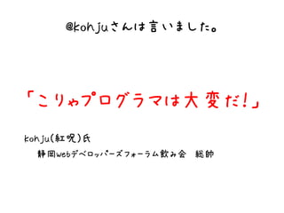 @kohjuさんは言いました。



「こりゃプログラマは大変だ！」
kohju(紅呪)氏
 静岡Webデベロッパーズフォーラム飲み会　総帥
 
