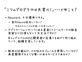 「こりゃプログラマは大変だ！」・・・どゆこと？
●   Apacheは、十分優秀ですよ。
    ●   案外Apache依存してない？
        –   今あるモジュールの代替って大変じゃない？
●   アプリケーションサーバにある資産(フレームワークや独自
    実装など)を使えなくて大丈夫ですか？
    ※トップレベルのOSS開発者が名乗りをあげて作り始め
    ていて、結構充実しています。

●   既存の仕組みが、どの位のモジュールを使用しているか？
    再度開発するような勢いがあるサービスであるか？
 