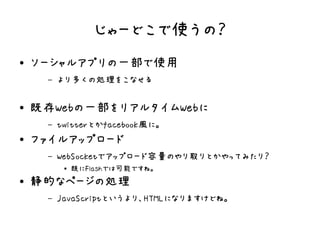 じゃーどこで使うの？
●   ソーシャルアプリの一部で使用
     –   より多くの処理をこなせる

●   既存Webの一部をリアルタイムWebに
     –   twitterとかfacebook風に。
●   ファイルアップロード
     –   WebSocketでアップロード容量のやり取りとかやってみたり？
          ●   既にFlashでは可能ですね。
●   静的なページの処理
     –   JavaScriptというより、HTMLになりますけどね。
 