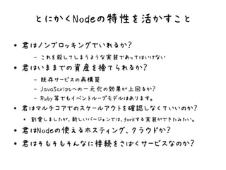とにかくNodeの特性を活かすこと
●   君はノンブロッキングでいれるか？
        –   これを殺してしまうような実装であってはいけない
●   君はいままでの資産を捨てられるか？
        –   既存サービスの再構築
        –   JavaScriptへの一元化の効果が上回るか？
        –   Ruby等でもイベントループモデルはあります。
●
    君はマルチコアでのスケールアウトを確認しなくていいのか？
    ●   割愛しましたが、新しいバージョンでは、forkする実装ができたみたい。
●   君はNodeの使えるホスティング、クラウドか？
●   君はそもそもそんなに接続をさばくサービスなのか？
 